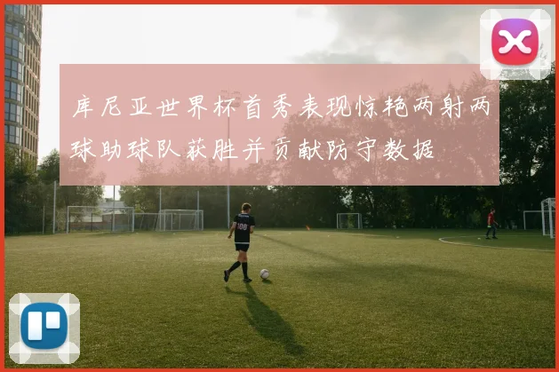 库尼亚世界杯首秀表现惊艳两射两球助球队获胜并贡献防守数据