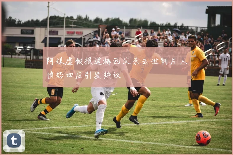 阿媒虚假报道梅西父亲去世制片人愤怒回应引发热议