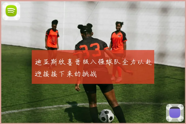 迪亚斯欣喜晋级八强球队全力以赴迎接接下来的挑战