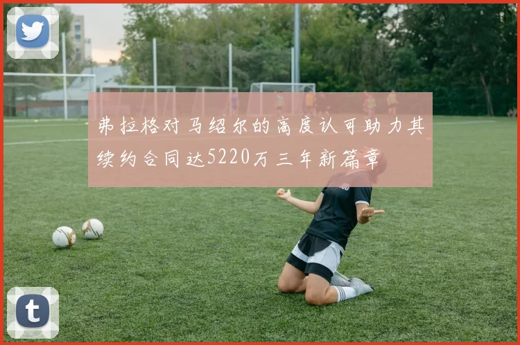 弗拉格对马绍尔的高度认可助力其续约合同达5220万三年新篇章