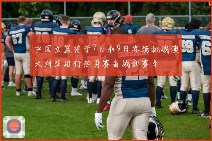中国女篮将于7日和9日客场挑战澳大利亚进行热身赛备战新赛季
