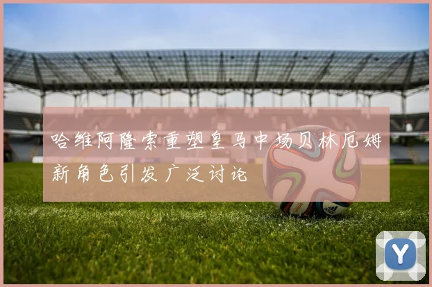 哈维阿隆索重塑皇马中场贝林厄姆新角色引发广泛讨论