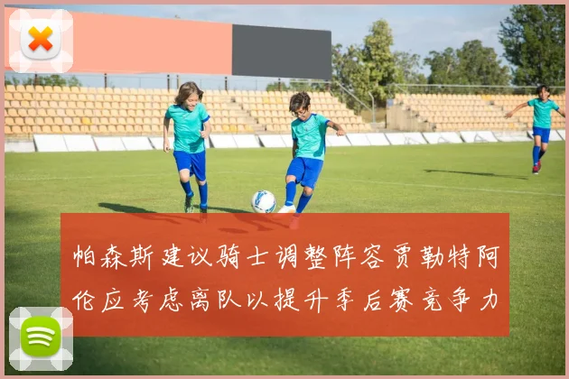 帕森斯建议骑士调整阵容贾勒特阿伦应考虑离队以提升季后赛竞争力