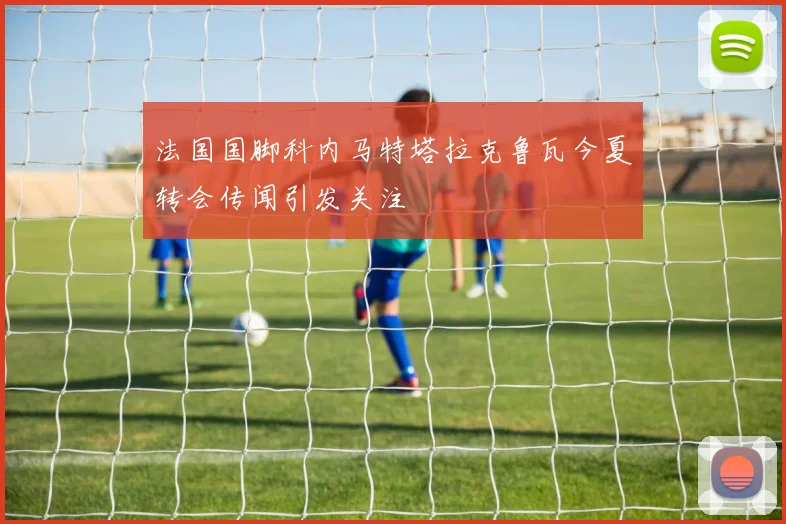 法国国脚科内马特塔拉克鲁瓦今夏转会传闻引发关注