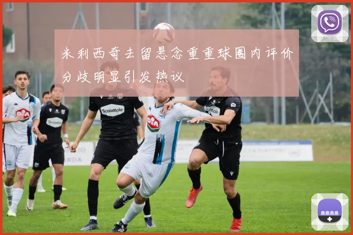 米利西奇去留悬念重重球圈内评价分歧明显引发热议