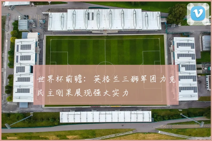 世界杯前瞻：英格兰三狮军团力克民主刚果展现强大实力