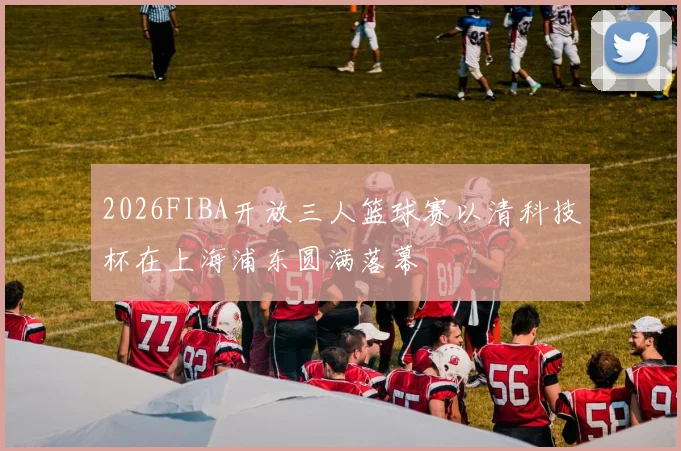 2026FIBA开放三人篮球赛以清科技杯在上海浦东圆满落幕