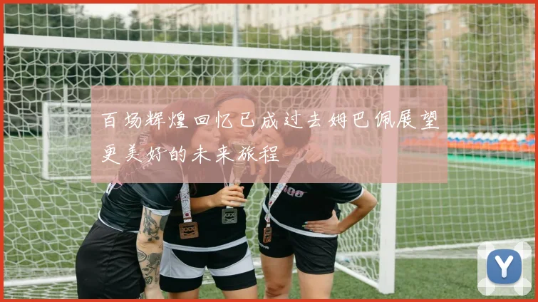 百场辉煌回忆已成过去姆巴佩展望更美好的未来旅程