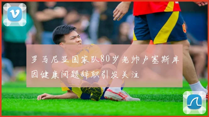 罗马尼亚国家队80岁老帅卢塞斯库因健康问题辞职引发关注