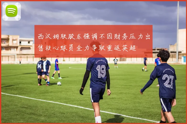 西汉姆联股东强调不因财务压力出售核心球员全力争取重返英超