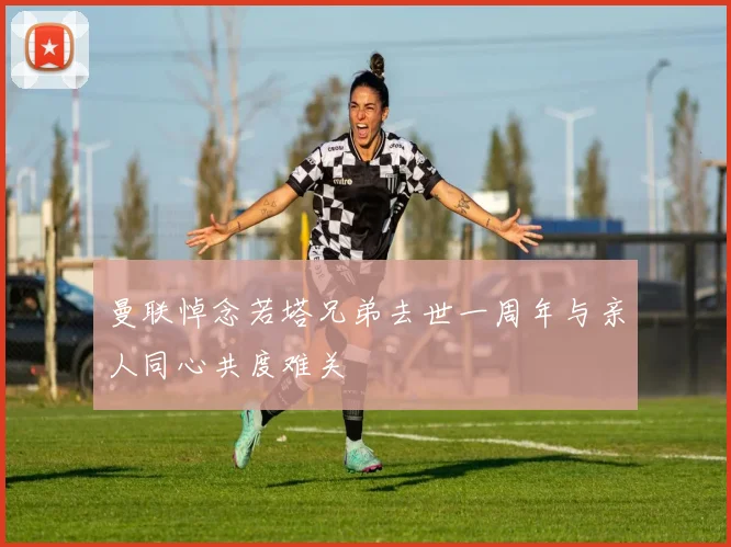 曼联悼念若塔兄弟去世一周年与亲人同心共度难关
