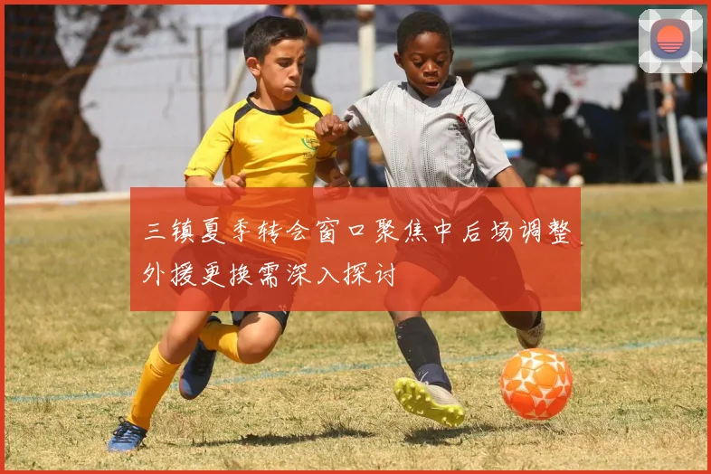 三镇夏季转会窗口聚焦中后场调整外援更换需深入探讨