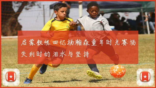 启蒙教练回忆杨瀚森童年时光赛场失利时的泪水与坚持
