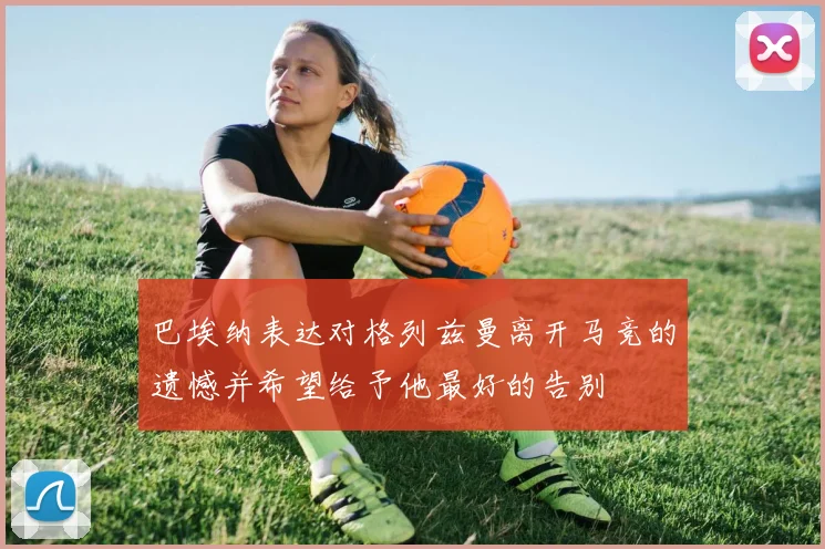 巴埃纳表达对格列兹曼离开马竞的遗憾并希望给予他最好的告别