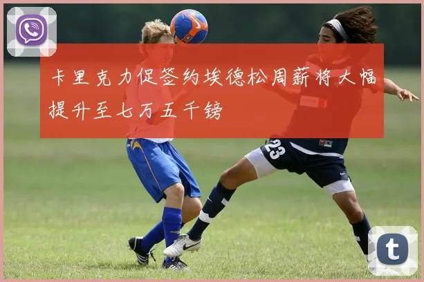 卡里克力促签约埃德松周薪将大幅提升至七万五千镑