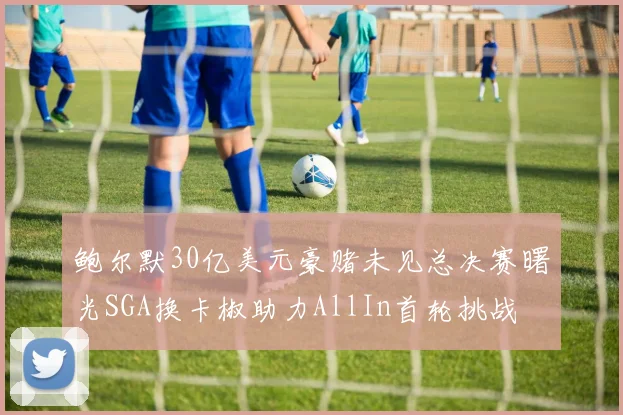 鲍尔默30亿美元豪赌未见总决赛曙光SGA换卡椒助力AllIn首轮挑战