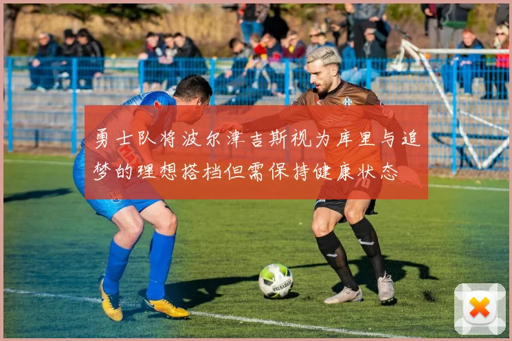 勇士队将波尔津吉斯视为库里与追梦的理想搭档但需保持健康状态