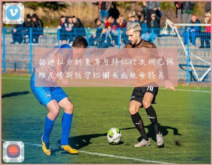 赫迪拉分析皇马与拜仁对决姆巴佩维尼修斯防守松懈或成致命弱点