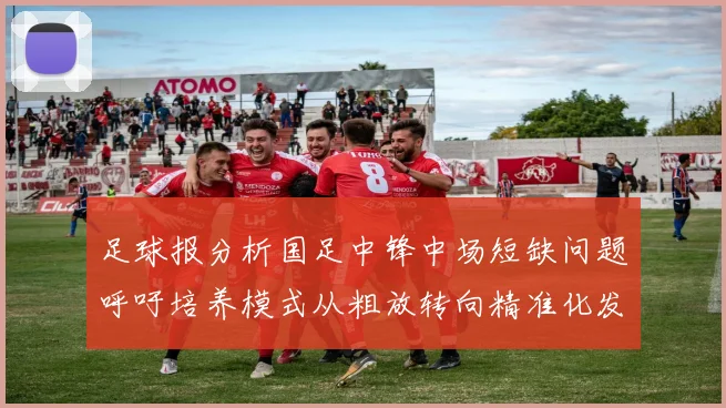 足球报分析国足中锋中场短缺问题呼吁培养模式从粗放转向精准化发展