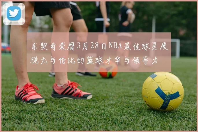 东契奇荣膺3月28日NBA最佳球员展现无与伦比的篮球才华与领导力