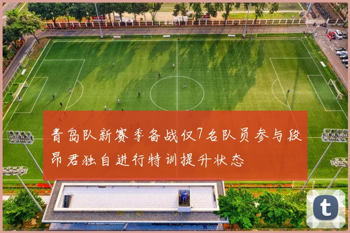 青岛队新赛季备战仅7名队员参与段昂君独自进行特训提升状态