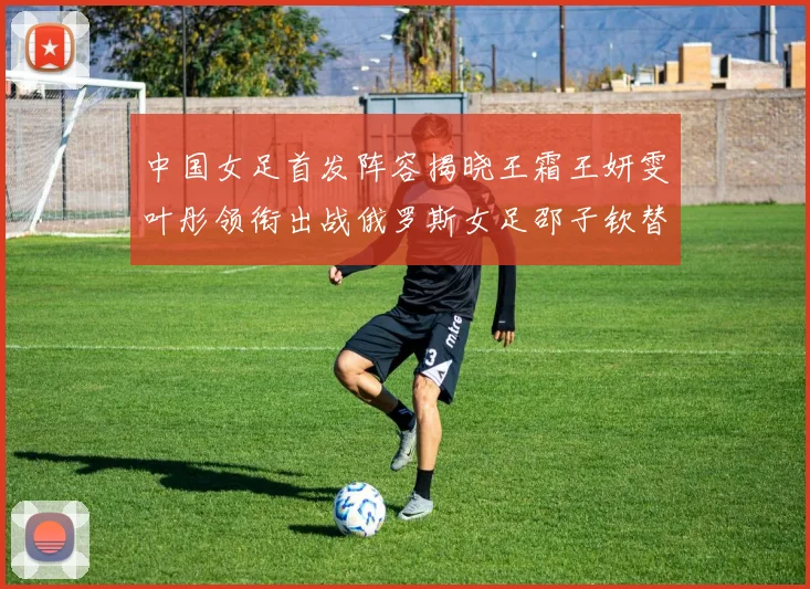 中国女足首发阵容揭晓王霜王妍雯叶彤领衔出战俄罗斯女足邵子钦替补待命