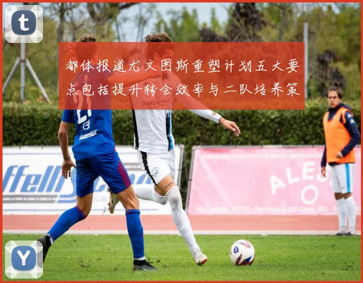 都体报道尤文图斯重塑计划五大要点包括提升转会效率与二队培养策略