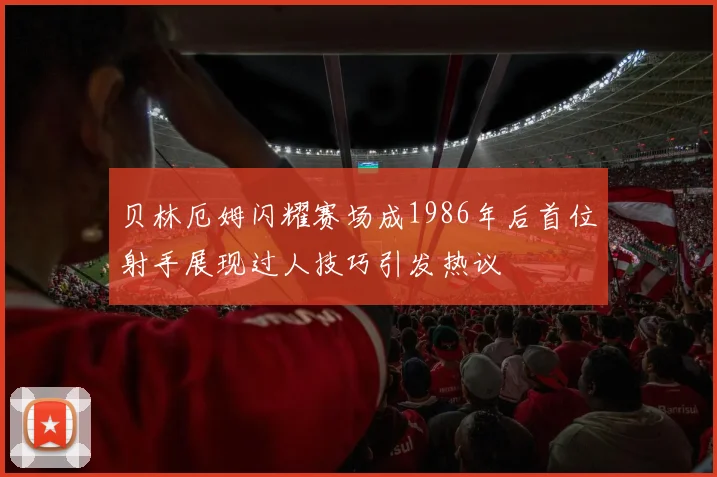 贝林厄姆闪耀赛场成1986年后首位射手展现过人技巧引发热议