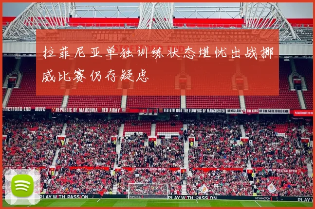 拉菲尼亚单独训练状态堪忧出战挪威比赛仍存疑虑