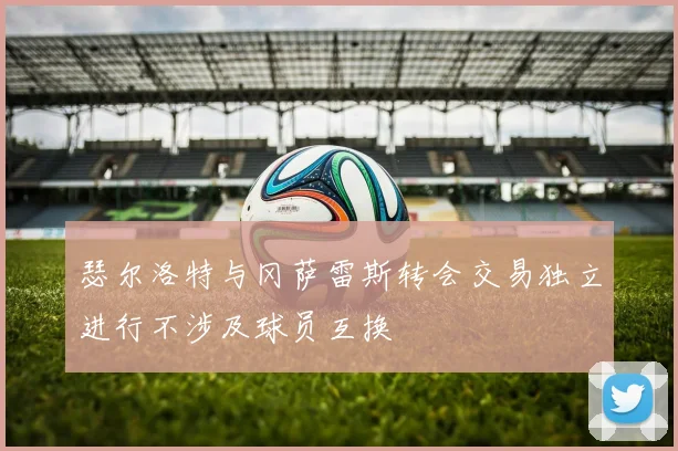 瑟尔洛特与冈萨雷斯转会交易独立进行不涉及球员互换