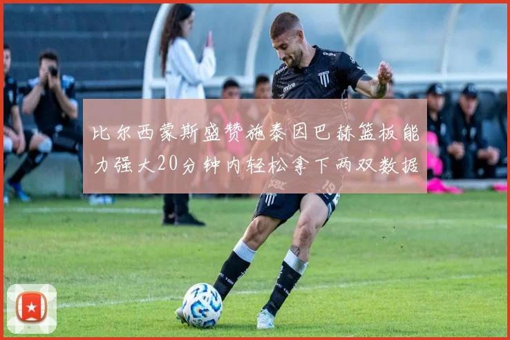比尔西蒙斯盛赞施泰因巴赫篮板能力强大20分钟内轻松拿下两双数据