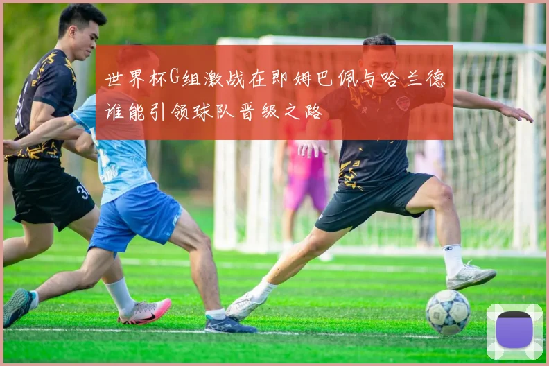 世界杯G组激战在即姆巴佩与哈兰德谁能引领球队晋级之路