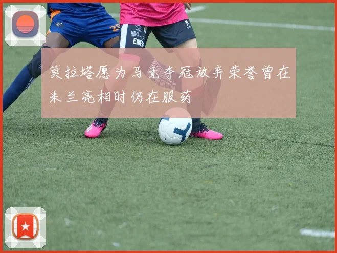 莫拉塔愿为马竞夺冠放弃荣誉曾在米兰亮相时仍在服药