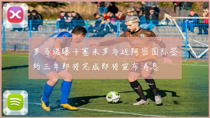 罗马诺曝卡塞米罗与迈阿密国际签约三年即将完成即将宣布消息