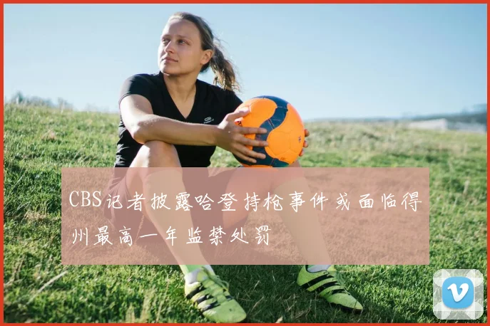 CBS记者披露哈登持枪事件或面临得州最高一年监禁处罚