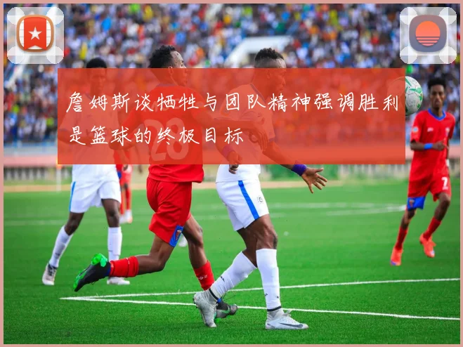詹姆斯谈牺牲与团队精神强调胜利是篮球的终极目标