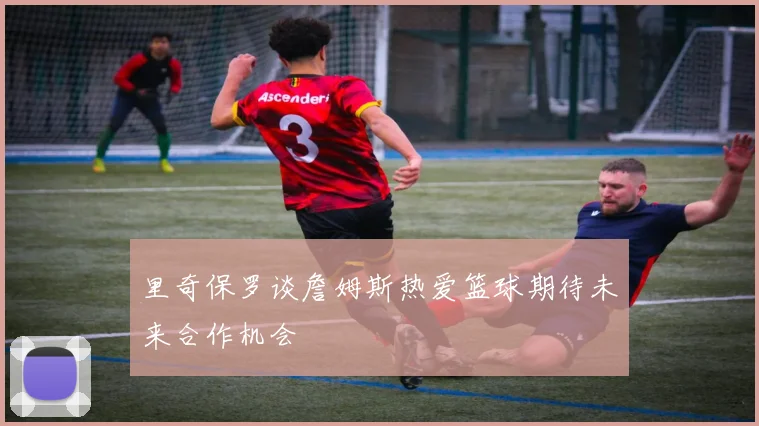 里奇保罗谈詹姆斯热爱篮球期待未来合作机会