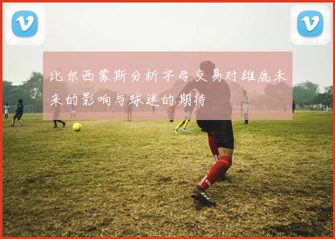 比尔西蒙斯分析字母交易对雄鹿未来的影响与球迷的期待