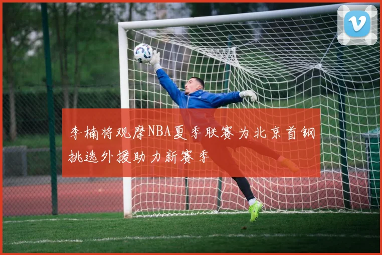 李楠将观摩NBA夏季联赛为北京首钢挑选外援助力新赛季