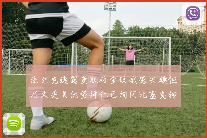 法尔克透露曼联对金玟哉感兴趣但尤文更具优势拜仁已询问比塞克转会情况