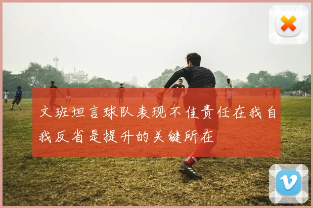 文班坦言球队表现不佳责任在我自我反省是提升的关键所在