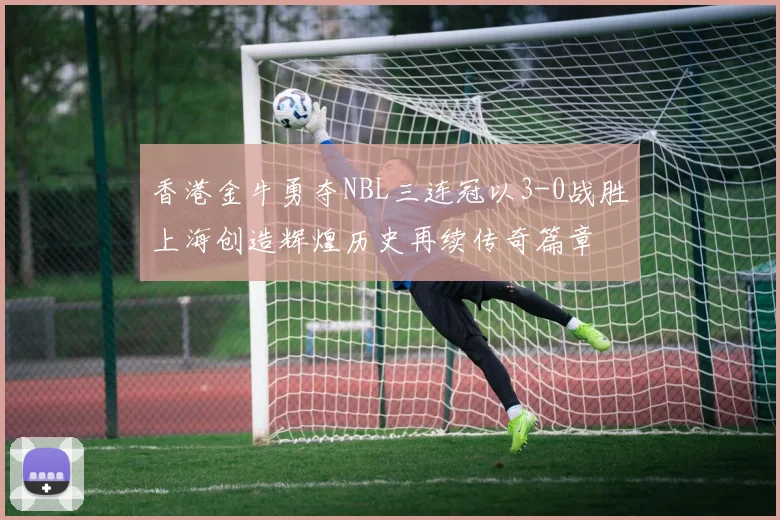 香港金牛勇夺NBL三连冠以3-0战胜上海创造辉煌历史再续传奇篇章