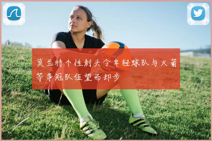 莫兰特个性刺头令年轻球队与火箭等争冠队伍望而却步