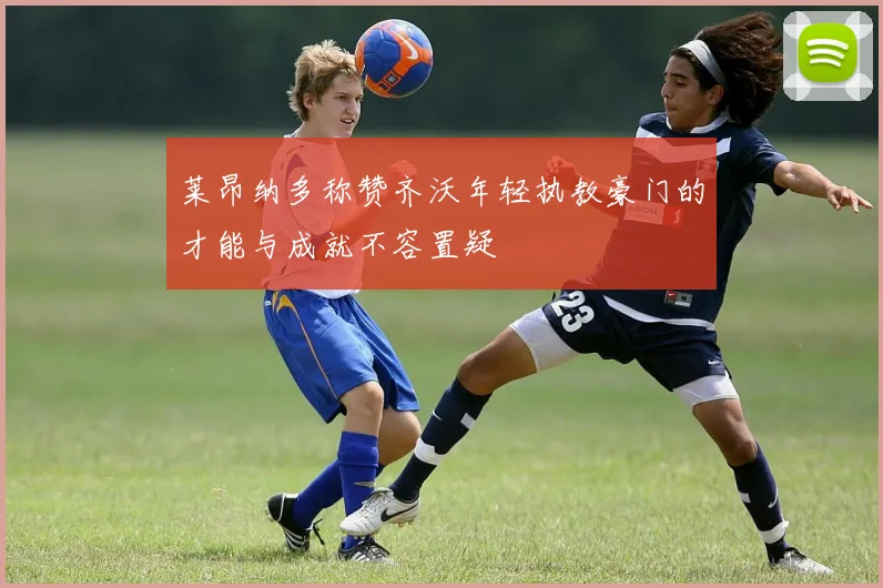 莱昂纳多称赞齐沃年轻执教豪门的才能与成就不容置疑