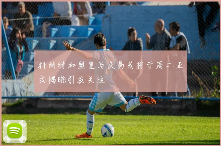 科纳特加盟皇马交易或将于周二正式揭晓引发关注